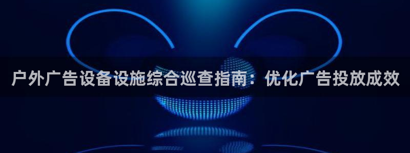杏宇代理注册：户外广告设备设施综合巡查指南：优化广告投放成效